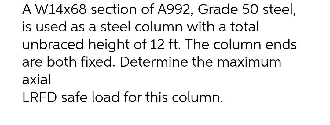 A W14x68 section of A992, Grade 50 steel,
is used as a steel column with a total
unbraced height of 12 ft. The column ends
are both fixed. Determine the maximum
axial
LRFD safe load for this column.
