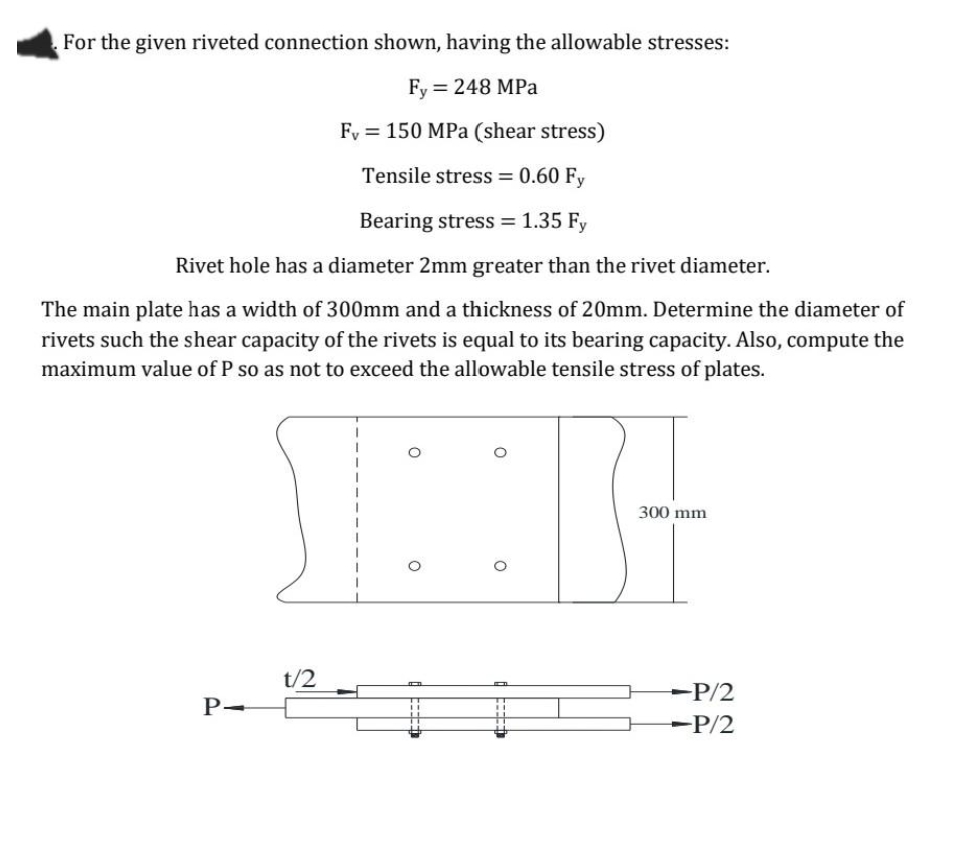 For the given riveted connection shown, having the allowable stresses:
Fy = 248 MPa
Fy = 150 MPa (shear stress)
Tensile stress = 0.60 Fy
Bearing stress = 1.35 Fy
Rivet hole has a diameter 2mm greater than the rivet diameter.
The main plate has a width of 300mm and a thickness of 20mm. Determine the diameter of
rivets such the shear capacity of the rivets is equal to its bearing capacity. Also, compute the
maximum value of P so as not to exceed the allowable tensile stress of plates.
300 mm
t/2
-P/2
P-
-P/2
