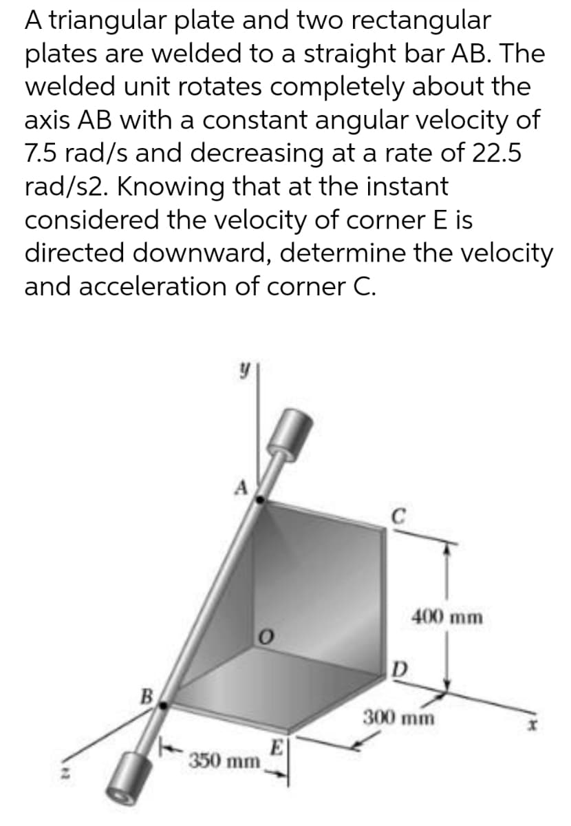 A triangular plate and two rectangular
plates are welded to a straight bar AB. The
welded unit rotates completely about the
axis AB with a constant angular velocity of
7.5 rad/s and decreasing at a rate of 22.5
rad/s2. Knowing that at the instant
considered the velocity of corner E is
directed downward, determine the velocity
and acceleration of corner C.
A
400 mm
D
B
300 mm
E
350 mm
