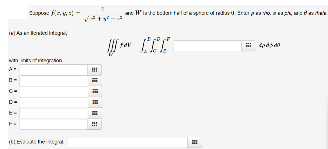 1
Suppose f(x, y, z)
and W is the bottom half of a sphere of radius 6. Enter p as rho, o as phi, and 0 as theta.
y2 +
|(a) As an iterated integral,
B cD cF
f dV =
E dp do de
W
with limits of integration
A =
B =
C =
D =
E =
F =
(b) Evaluate the integral.
