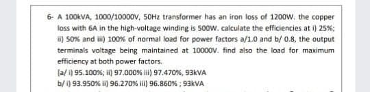 6- A 100KVA, 1000/10000v, SOHZ transformer has an iron loss of 1200w. the copper
loss with 6A in the high-voltage winding is 50ow. calculate the efficiencies at i) 25%;
i) 50% and i) 100% of normal load for power factors a/1.0 and b/ 0.8, the output
terminals voltage being maintained at 10000v. find also the load for maximum
efficiency at both power factors.
[a/ 1) 95.100%; i) 97.000% i) 97.470%, 93KVA
b/ i) 93.950% i) 96.270% il) 96.860% ; 93KVA
