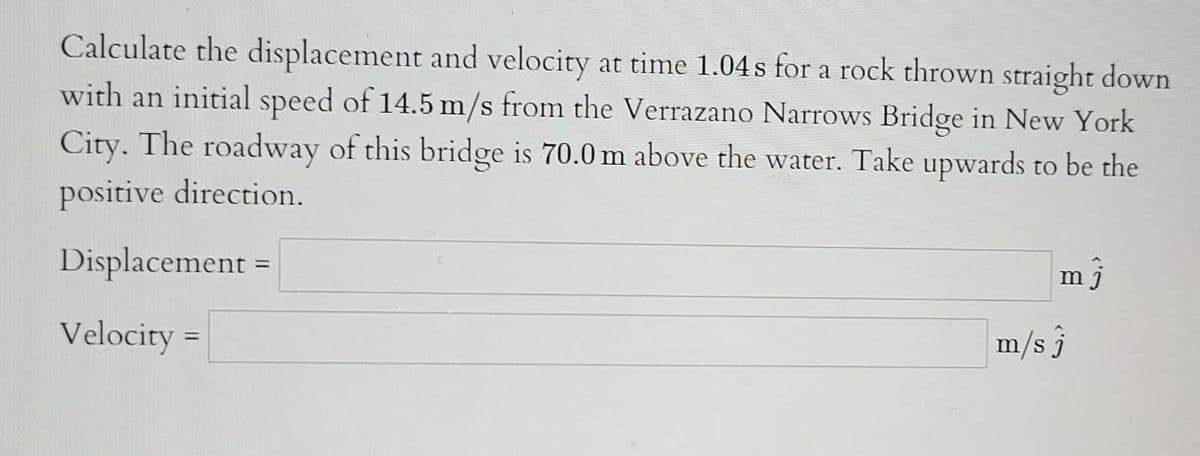 Calculate the displacement and velocity at time 1.04s for a rock thrown straight down
with an initial speed of 14.5 m/s from the Verrazano Narrows Bridge in New York
City. The roadway of this bridge is 70.0 m above the water. Take upwards to be the
positive direction.
Displacement =
Velocity =
mj
m/s 3