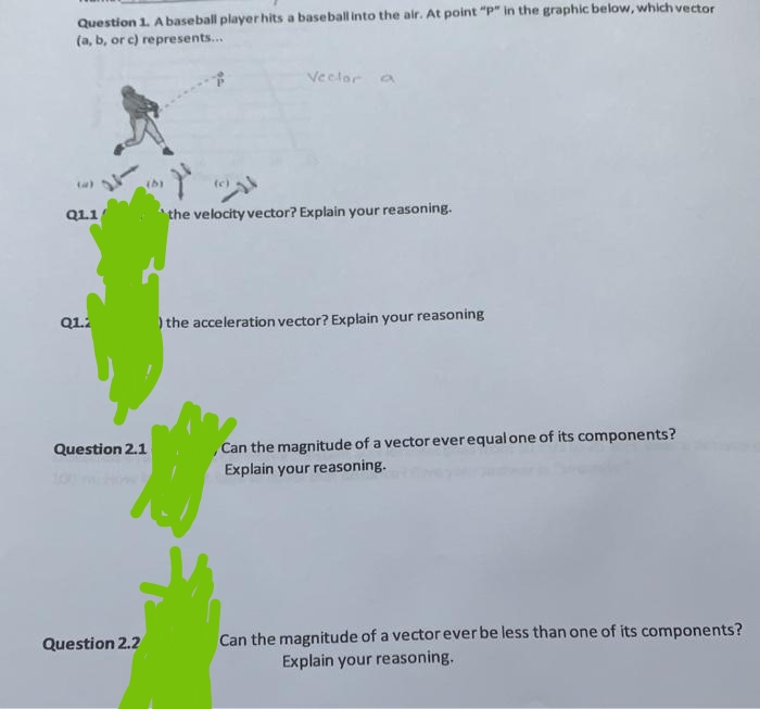 Question 1. A baseball player hits a baseball into the air. At point "p" in the graphic below, which vector
(a, b, or c) represents...
(a)
Q1.1
Q1.2
Question 2.1
Question 2.2
Vector a
the velocity vector? Explain your reasoning.
) the acceleration vector? Explain your reasoning
Can the magnitude of a vector ever equal one of its components?
Explain your reasoning.
Can the magnitude of a vector ever be less than one of its components?
Explain your reasoning.