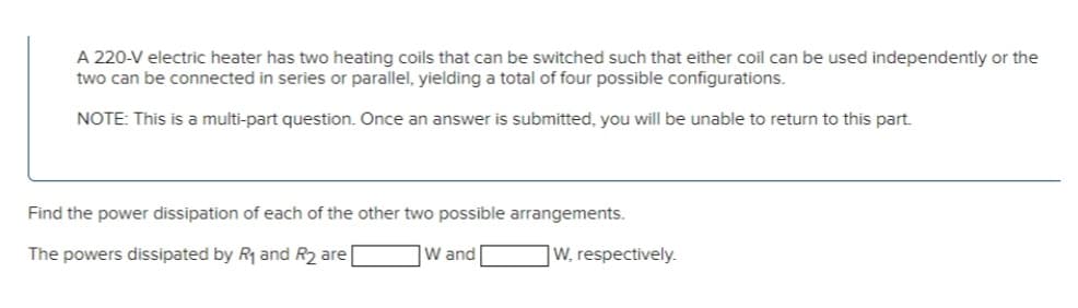 A 220-V electric heater has two heating coils that can be switched such that either coil can be used independently or the
two can be connected in series or parallel, yielding a total of four possible configurations.
NOTE: This is a multi-part question. Once an answer is submitted, you will be unable to return to this part.
Find the power dissipation of each of the other two possible arrangements.
The powers dissipated by R₁ and R₂ are
W, respectively.
W and