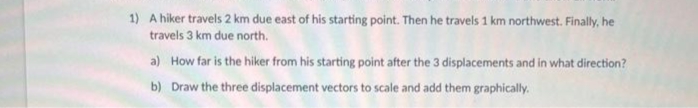 1) A hiker travels 2 km due east of his starting point. Then he travels 1 km northwest. Finally, he
travels 3 km due north.
a) How far is the hiker from his starting point after the 3 displacements and in what direction?
b) Draw the three displacement vectors to scale and add them graphically.