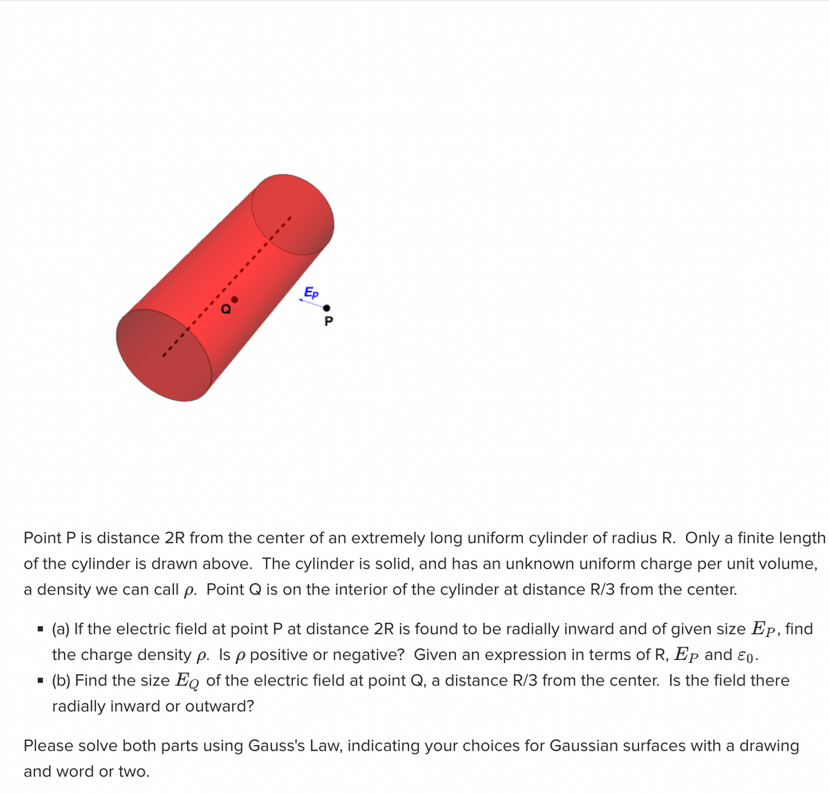 ‒‒‒‒‒‒‒‒‒‒‒‒‒‒
■
Ep
Point P is distance 2R from the center of an extremely long uniform cylinder of radius R. Only a finite length
of the cylinder is drawn above. The cylinder is solid, and has an unknown uniform charge per unit volume,
a density we can call p. Point Q is on the interior of the cylinder at distance R/3 from the center.
(a) If the electric field at point P at distance 2R is found to be radially inward and of given size Ep, find
the charge density p. Is p positive or negative? Given an expression in terms of R, Ep and 0.
(b) Find the size EQ of the electric field at point Q, a distance R/3 from the center. Is the field there
radially inward or outward?
Please solve both parts using Gauss's Law, indicating your choices for Gaussian surfaces with a drawing
and word or two.