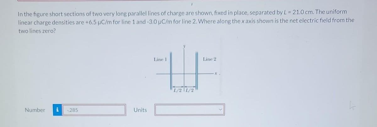 In the figure short sections of two very long parallel lines of charge are shown, fixed in place, separated by L = 21.0 cm. The uniform
linear charge densities are +6.5 µC/m for line 1 and -3.0 µC/m for line 2. Where along the x axis shown is the net electric field from the
two lines zero?
Number
-.285
Units
Line 1
L/S
Line 2
X