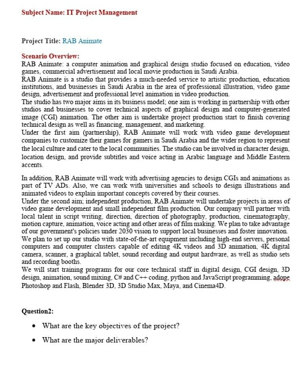 Subject Name: IT Project Management
Project Title: RAB Animate
Scenario Overview:
RAB Animate: a computer animation and graphical design studio focused on education, video
games, commercial advertisement and local movie production in Saudi Arabia.
RAB Animate is a studio that provides a much-needed service to artistic production, education
institutions, and businesses in Šaudi Arabia in the area of professional illustration, video game
design, advertisement and professional level animation in video production.
The studio has two major aims in its business model; one aim is working in partnership with other
studios and businesses to cover technical aspects of graphical design and computer-generated
image (CGI) animation. The other aim is undertake project production start to finish covering
technical design as well as financing, management, and marketing.
Under the first aim (partnership), RAB Animate will work with video game development
companies to customize their games for gamers in Saudi Arabia and the wider region to represent
the local culture and cater to the local communities. The studio can be involved in character design,
location design, and provide subtitles and voice acting in Arabic language and Middle Eastern
accents.
In addition, RAB Animate will work with advertising agencies to design CGIS and animations as
part of TV ADs. Also, we can work with universities and schools to design illustrations and
animated videos to explain important concepts covered by their courses.
Under the second aim; independent production, RAB Animate will undertake projects in areas of
video game development and small independent film production. Our company will partner with
local talent in script writing, direction, direction of photography, production, cinematography,
motion capture, animation, voice acting and other areas of film making. We plan to take advantage
of our government's policies under 2030 vision to support local businesses and foster innovation.
We plan to set up our studio with state-of-the-art equipment including high-end servers, personal
computers and computer clusters capable of editing 4K videos and 3D animation, 4K digital
camera, scanner, a graphical tablet, sound recording and output hardware, as well as studio sets
and recording booths.
We will start training programs for our core technical staff in digital design, CGI design, 3D
design, animation, sound mixing, C# and C++ coding, python and JavaScript programming, adope
Photoshop and Flash, Blender 3D, 3D Studio Max, Maya, and Cinema4D.
Question2:
• What are the key objectives of the project?
What are the major deliverables?
