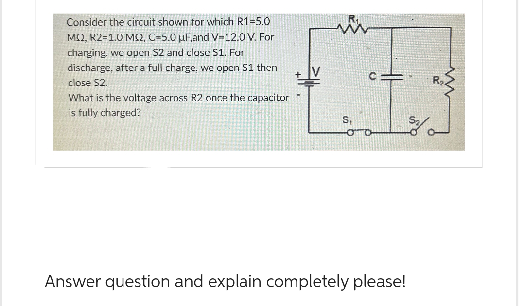 Consider the circuit shown for which R1=5.0
MQ, R2=1.0 MQ, C=5.0 uF,and V-12.0 V. For
charging, we open S2 and close S1. For
discharge, after a full charge, we open S1 then
close S2.
What is the voltage across R2 once the capacitor
is fully charged?
S₁
c=
O
Answer question and explain completely please!