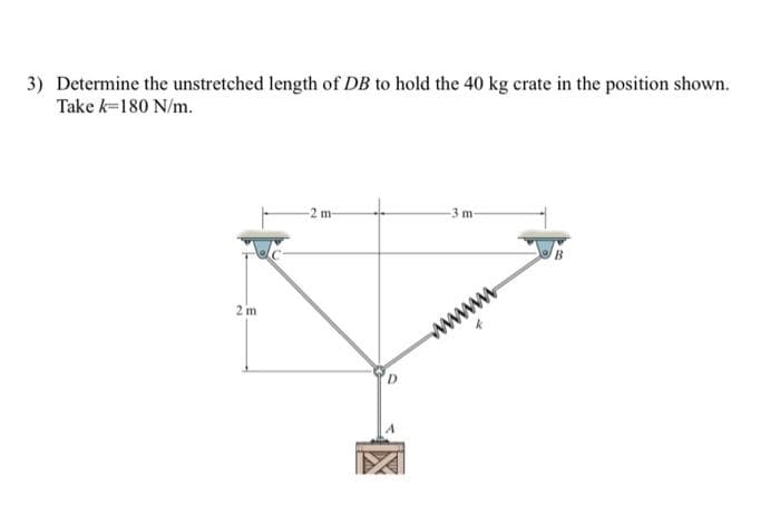 3) Determine the unstretched length of DB to hold the 40 kg crate in the position shown.
Take k=180 N/m.
2 m
-2 m-
-3 m-
wwwwww