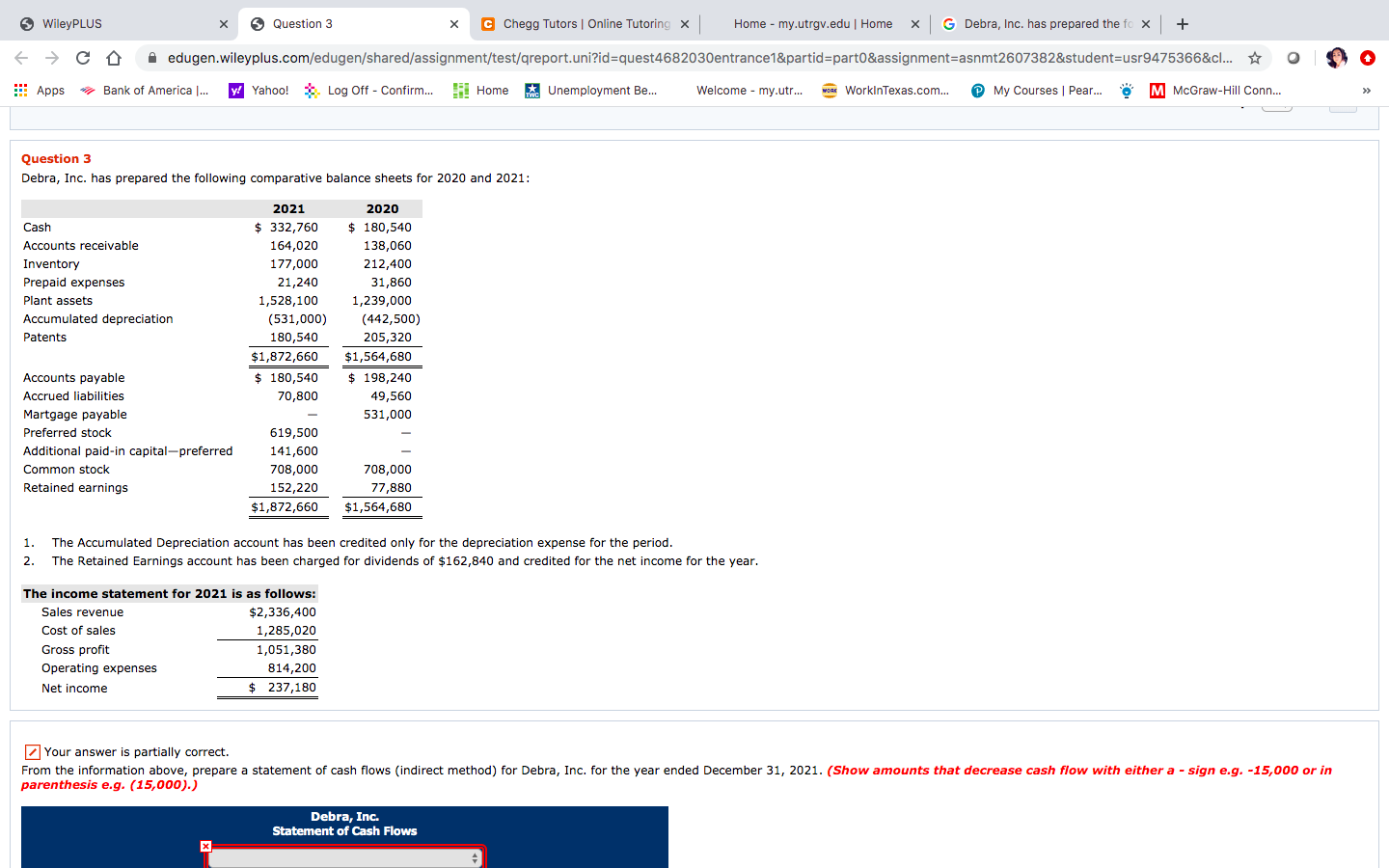 O WileyPLUS
Question 3
C Chegg Tutors | Online Tutoring x
Home - my.utrgv.edu | Home
G Debra, Inc. has prepared the fo x +
A edugen.wileyplus.com/edugen/shared/assignment/test/qreport.uni?id%=quest4682030entrance1&partid=part0&assignment=asnmt2607382&student=usr9475366&c. *
E Apps
* Bank of America |.
y! Yahoo! *
Log Off - Confirm. H Home
FA Unemployment Be.
Welcome - my.utr...
wo WorkinTexas.com..
P My Courses | Pear. ö
M McGraw-Hill Conn..
>>
Question 3
Debra, Inc. has prepared the following comparative balance sheets for 2020 and 2021:
2021
2020
$ 332,760
$ 180,540
138,060
Cash
Accounts receivable
164,020
Inventory
177,000
212,400
Prepaid expenses
21,240
31,860
Plant assets
1,528,100
1,239,000
Accumulated depreciation
(531,000)
(442,500)
Patents
180,540
205,320
$1,872,660
$1,564,680
Accounts payable
$ 180,540
$ 198,240
Accrued liabilities
70,800
49,560
Martgage payable
531,000
Preferred stock
619,500
Additional paid-in capital-preferred
141,600
Common stock
708,000
708,000
Retained earnings
152,220
77,880
$1,872,660
$1,564,680
1.
The Accumulated Depreciation account has been credited only for the depreciation expense for the period.
2. The Retained Earnings account has been charged for dividends of $162,840 and credited for the net income for the year.
The income statement for 2021 is as follows:
Sales revenue
$2,336,400
Cost of sales
1,285,020
Gross profit
1,051,380
Operating expenses
814,200
Net income
$ 237,180
Z Your answer is partially correct.
From the information above, prepare a statement of cash flows (indirect method) for Debra, Inc. for the year ended December 31, 2021. (Show amounts that decrease cash flow with either a - sign e.g. -15,000 or in
parenthesis e.g. (15,000).)
Debra, Inc.
Statement of Cash Flows
х
