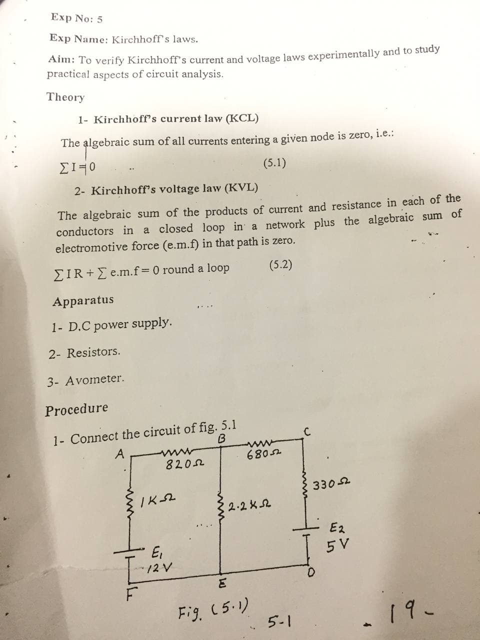 Exp No: 5
Exp Name: Kirchhoff's laws.
Aim: To verify Kirchhoffs current and voltage laws experimentally and to study
practical aspects of circuit analysis.
Theory
1- Kirchhoff's current law (KCL)
The algebraic sum of all currents entering a given node is zero, i.e.:
(5.1)
2- Kirchhoff's voltage law (KVL)
The algebraic sum of the products of current and resistance in each of the
conductors in a closed loop in a network plus the algebraic sum of
electromotive force (e.m.f) in that path is zero.
EIR + E e.m.f=0 round a loop
(5.2)
Apparatus
1- D.C power supply.
2- Resistors.
3- Avometer.
Procedure
1- Connect the circuit of fig. 5.1
B
A
6805.
8202
3302
2.2 K2
E2
E,
5 V
F.
Fig. (5.1)
5-1
19-
W Ln
