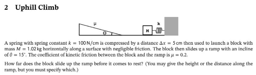 2 Uphill Climb
k
M
A spring with spring constant k = 100 N/cm is compressed by a distance Ax = 5 cm then used to launch a block with
mass M = 1.02 kg horizontally along a surface with negligible friction. The block then slides up a ramp with an incline
of 0 = 15°. The coefficient of kinetic friction between the block and the ramp is u = 0.2.
How far does the block slide up the ramp before it comes to rest? (You may give the height or the distance along the
ramp, but you must specify which.)
