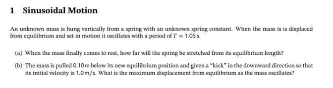 1 Sinusoidal Motion
An unknown mass is hung vertically from a spring with an unknown spring constant. When the mass is is displaced
from equilibrium and set in motion it oscillates with a period of T = 1.05 s.
(a) When the mass finally comes to rest, how far will the spring be stretched from its equilibrium length?
(b) The mass is pulled 0.10m below its new equilibrium position and given a "kick" in the downward direction so that
its initial velocity is 1.0 m/s. What is the maximum displacement from equilibrium as the mass oscillates?
