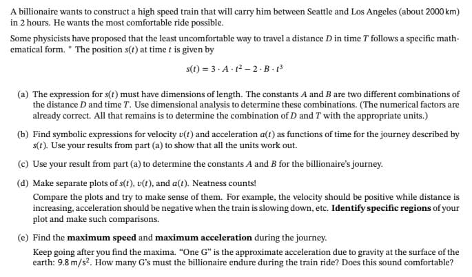 A billionaire wants to construct a high speed train that will carry him between Seattle and Los Angeles (about 2000 km)
in 2 hours. He wants the most comfortable ride possible.
Some physicists have proposed that the least uncomfortable way to travel a distance D in time T follows a specific math-
ematical form. * The position s(t) at time t is given by
s(t) = 3. A. 12 – 2 - B - 13
(a) The expression for s(t) must have dimensions of length. The constants A and B are two different combinations of
the distance D and time T. Use dimensional analysis to determine these combinations. (The numerical factors are
already correct. All that remains is to determine the combination of D and T with the appropriate units.)
(b) Find symbolic expressions for velocity v(t) and acceleration a(t) as functions of time for the journey described by
s(t). Use your results from part (a) to show that all the units work out.
(c) Use your result from part (a) to determine the constants A and B for the billionaire's journey.
(d) Make separate plots of s(t), u(t), and a(t). Neatness counts!
Compare the plots and try to make sense of them. For example, the velocity should be positive while distance is
increasing, acceleration should be negative when the train is slowing down, etc. Identify specific regions of your
plot and make such comparisons.
(e) Find the maximum speed and maximum acceleration during the journey.
Keep going after you find the maxima. "One G" is the approximate acceleration due to gravity at the surface of the
earth: 9.8 m/s?. How many G's must the billionaire endure during the train ride? Does this sound comfortable?
