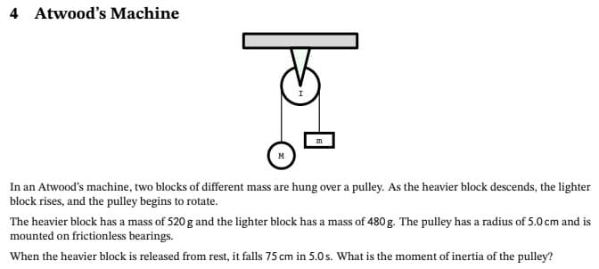 4 Atwood's Machine
m
In an Atwood's machine, two blocks of different mass are hung over a pulley. As the heavier block descends, the lighter
block rises, and the pulley begins to rotate.
The heavier block has a mass of 520 g and the lighter block has a mass of 480 g. The pulley has a radius of 5.0 cm and is
mounted on frictionless bearings.
When the heavier block is released from rest, it falls 75 cm in 5.0 s. What is the moment of inertia of the pulley?
