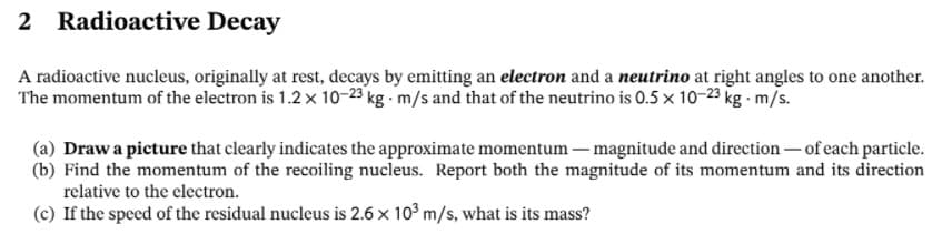 2 Radioactive Decay
A radioactive nucleus, originally at rest, decays by emitting an electron and a neutrino at right angles to one another.
The momentum of the electron is 1.2x 10-23 kg m/s and that of the neutrino is 0.5 x 10-23 kg m/s.
(a) Draw a picture that clearly indicates the approximate momentum – magnitude and direction - of each particle.
(b) Find the momentum of the recoiling nucleus. Report both the magnitude of its momentum and its direction
relative to the clectron.
(c) If the speed of the residual nucleus is 2.6 x 10° m/s, what is its mass?
