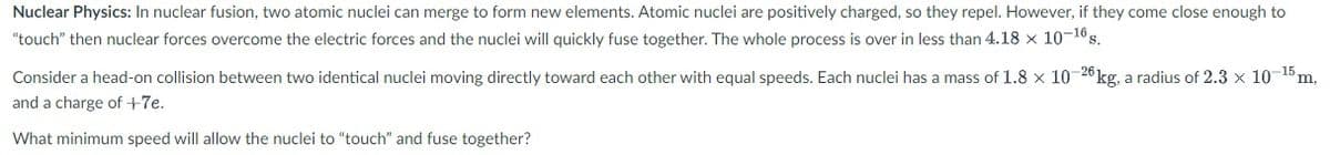 Nuclear Physics: In nuclear fusion, two atomic nuclei can merge to form new elements. Atomic nuclei are positively charged, so they repel. However, if they come close enough to
"touch" then nuclear forces overcome the electric forces and the nuclei will quickly fuse together. The whole process is over in less than 4.18 x 10-16s.
Consider a head-on collision between two identical nuclei moving directly toward each other with equal speeds. Each nuclei has a mass of 1.8 x 10 26kg, a radius of 2.3 x 10-15 m,
and a charge of +7e.
What minimum speed will allow the nuclei to "touch" and fuse together?
