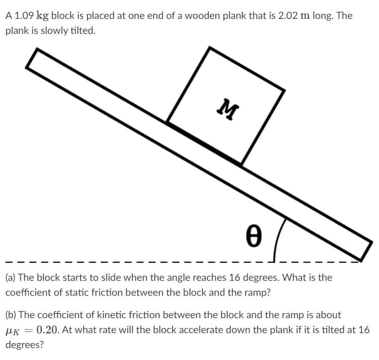 A 1.09 kg block is placed at one end of a wooden plank that is 2.02 m long. The
plank is slowly tilted.
M
(a) The block starts to slide when the angle reaches 16 degrees. What is the
coefficient of static friction between the block and the ramp?
(b) The coefficient of kinetic friction between the block and the ramp is about
0.20. At what rate will the block accelerate down the plank if it is tilted at 16
μκ
degrees?
