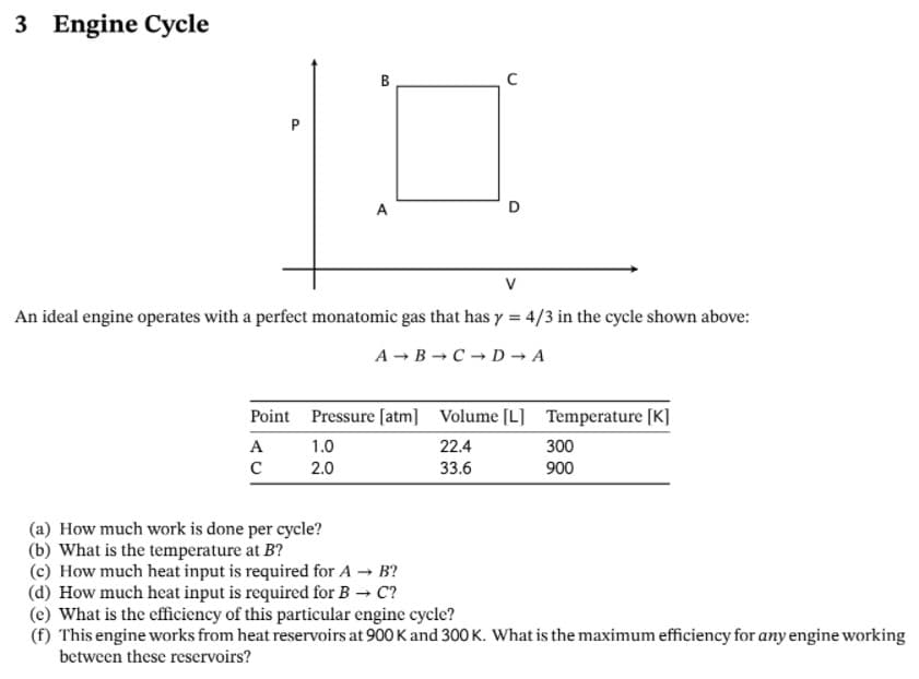 3 Engine Cycle
B
P
A
D
An ideal engine operates with a perfect monatomic gas that has y = 4/3 in the cycle shown above:
A - B C D → A
Point Pressure [atm] Volume [L] Temperature [K]
A
1.0
22.4
300
2.0
33.6
900
(a) How much work is done per cycle?
(b) What is the temperature at B?
(c) How much heat input is required for A → B?
(d) How much heat input is required for B C?
(e) What is the efficiency of this particular engine cycle?
(f) This engine works from heat reservoirs at 900 K and 300 K. What is the maximum efficiency for any engine working
between these reservoirs?
