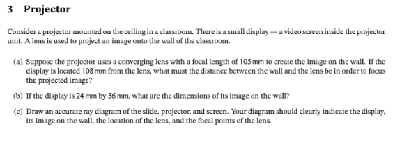 3 Projector
Consider a projector mounted on the ceiling in a classroom. There is a small display - a video screen inside the projector
unit. A lens is used to project an image onto the wall of the classroom.
(a) Suppose the projector uses a converging lens with a focal length of 105 mm to create the image on the wall. If the
display is located 108 mm from the lens, what must the distance between the wall and the lens be in order to focus
the projected image?
(b) If the display is 24 mm by 36 mm, what are the dimensions of its image on the wall?
(c) Draw an accurate ray diagram of the slide, projector, and screen. Your diagram should clearly indicate the display,
its image on the wall, the location of the lens, and the focal points of the lens.
