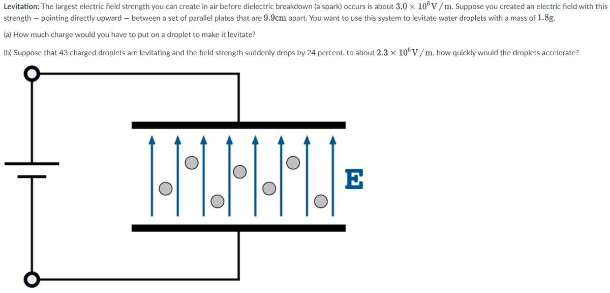 Levitation: The largest electric field strength you can create in air before dielectric breakdown (a spark) occurs is about 3.0 x 10°V/m. Suppose you created an electric field with this
strength – pointing directly upward – between a set of parallel plates that are 9.9cm apart. You want to use this system to levitate water droplets with a mass of 1.8g.
(a) How much charge would you have to put on a droplet to make it levitate?
(b) Suppose that 43 charged droplets are levitating and the field strength suddenly drops by 24 percent, to about 2.3 x 106 V/m, how quickly would the droplets accelerate?
E
