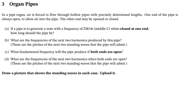 3 Organ Pipes
In a pipe organ, air is forced to flow through hollow pipes with precisely determined lengths. One end of the pipe is
always open, to allow air into the pipe. The other end may be opened or closed.
(a) If a pipe is to generate a note with a frequency of 256 Hz (middle C) when closed at one end,
how long should the pipe be?
(b) What are the frequencies of the next two harmonics produced by this pipe?
(These are the pitches of the next two standing waves that the pipe will admit.)
(c) What fundamental frequency will the pipe produce if both ends are open?
(d) What are the frequencies of the next two harmonics when both ends are open?
(These are the pitches of the next two standing waves that the pipe will admit.)
Draw a picture that shows the standing waves in each case. Upload it.
