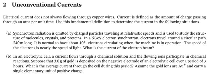 2 Unconventional Currents
Electrical current does not always flowing through copper wires. Current is defined as the amount of charge passing
through an area per unit time. Use this fundamental definition to determine the current in the following situations.
(a) Synchrotron radiation is emitted by charged particles traveling at relativistic speeds and is used to study the struc-
ture of molecules, crystals, and proteins. In a 6 GeV electron synchrotron, electrons travel around a circular path
240 m long. It is normal to have about 1011 electrons circulating when the machine is in operation. The speed of
the electrons is nearly the speed of light. What is the current of the electron beam?
(b) In an electrolytic cell, a current flows through a chemical solution and the flowing ions participate in chemical
reactions. Suppose that 3.0g of gold is deposited on the negative electrode of an electrolytic cell over a period of 3
hours. What is the average current through the cell during this period? Assume the gold ions are Au* and carry a
single elementary unit of positive charge.
