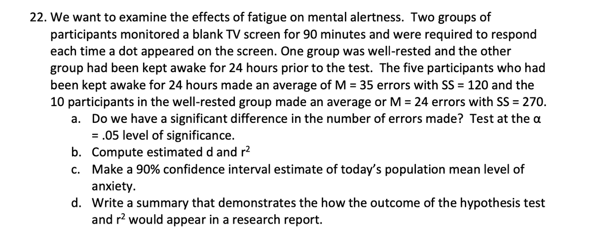 22. We want to examine the effects of fatigue on mental alertness. Two groups of
participants monitored a blank TV screen for 90 minutes and were required to respond
each time a dot appeared on the screen. One group was well-rested and the other
group had been kept awake for 24 hours prior to the test. The five participants who had
been kept awake for 24 hours made an average of M = 35 errors with SS = 120 and the
10 participants in the well-rested group made an average or M = 24 errors with SS = 270.
Do we have a significant difference in the number of errors made? Test at the a
= .05 level of significance.
b. Compute estimated d and r?
c. Make a 90% confidence interval estimate of today's population mean level of
anxiety.
d. Write a summary that demonstrates the how the outcome of the hypothesis test
and r? would appear in a research report.
а.
