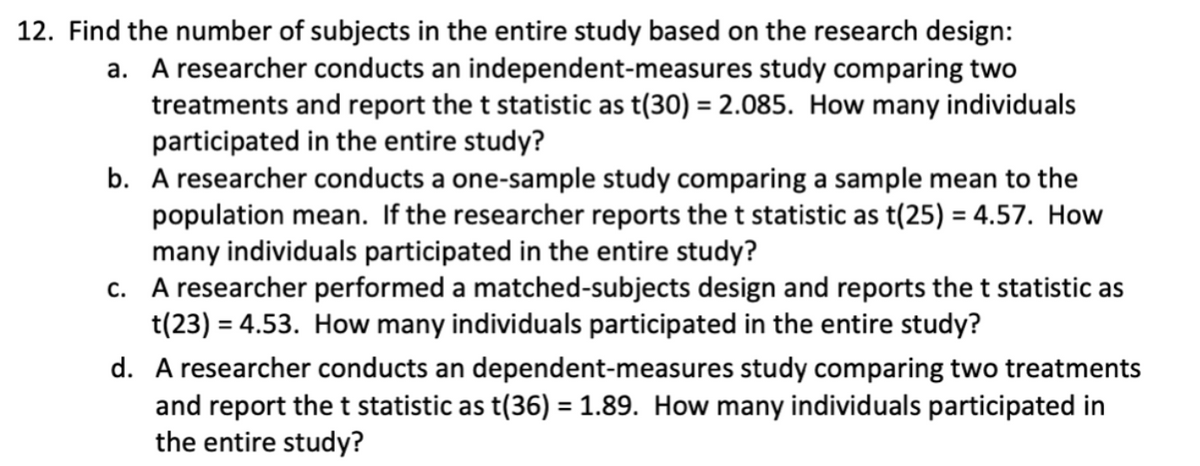 12. Find the number of subjects in the entire study based on the research design:
a. A researcher conducts an independent-measures study comparing two
treatments and report the t statistic as t(30) = 2.085. How many individuals
participated in the entire study?
b. A researcher conducts a one-sample study comparing a sample mean to the
population mean. If the researcher reports the t statistic as t(25) = 4.57. How
many individuals participated in the entire study?
c. A researcher performed a matched-subjects design and reports the t statistic as
t(23) = 4.53. How many individuals participated in the entire study?
d. A researcher conducts an dependent-measures study comparing two treatments
and report the t statistic as t(36) = 1.89. How many individuals participated in
the entire study?
