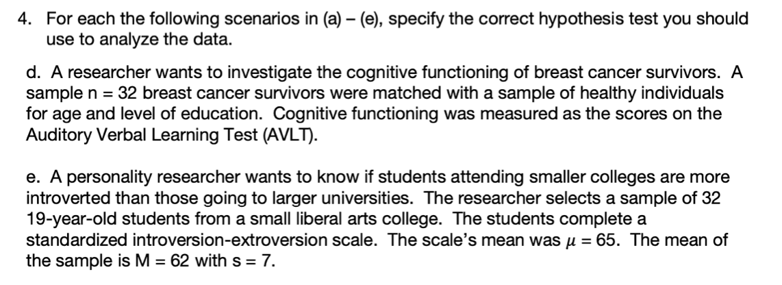 4. For each the following scenarios in (a) – (e), specify the correct hypothesis test you should
use to analyze the data.
d. A researcher wants to investigate the cognitive functioning of breast cancer survivors. A
sample n = 32 breast cancer survivors were matched with a sample of healthy individuals
for age and level of education. Cognitive functioning was measured as the scores on the
Auditory Verbal Learning Test (AVLT).
e. A personality researcher wants to know if students attending smaller colleges are more
introverted than those going to larger universities. The researcher selects a sample of 32
19-year-old students from a small liberal arts college. The students complete a
standardized introversion-extroversion scale. The scale's mean was µ = 65. The mean of
the sample is M = 62 with s = 7.
