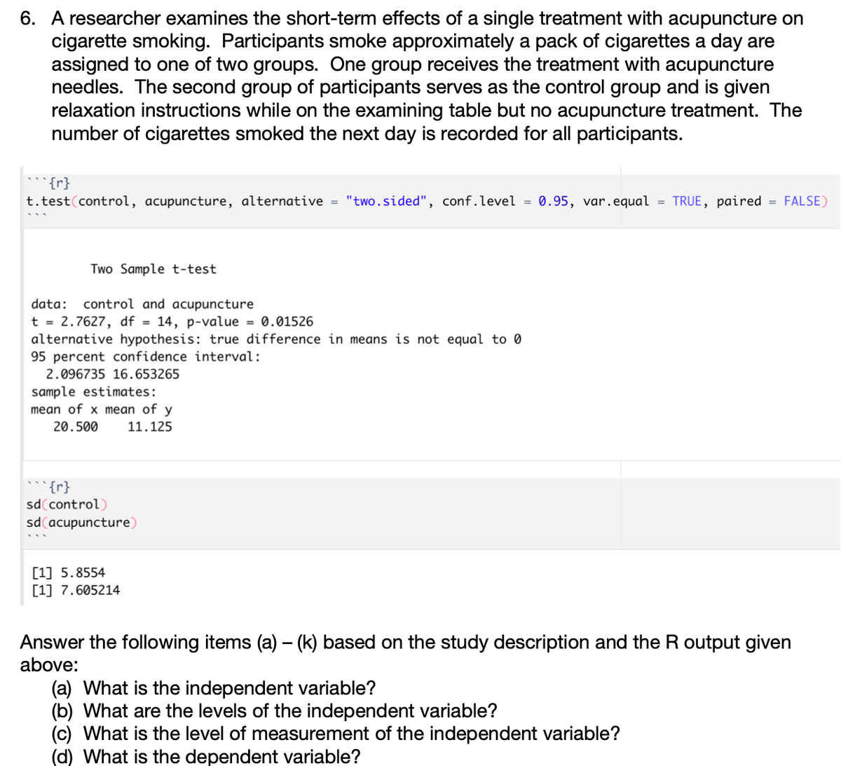 6. A researcher examines the short-term effects of a single treatment with acupuncture on
cigarette smoking. Participants smoke approximately a pack of cigarettes a day are
assigned to one of two groups. One group receives the treatment with acupuncture
needles. The second group of participants serves as the control group and is given
relaxation instructions while on the examining table but no acupuncture treatment. The
number of cigarettes smoked the next day is recorded for all participants.
{r}
t.test(control, acupuncture, alternative = "two.sided", conf.level = 0.95, var.equal = TRUE, paired = FALSE)
Two Sample t-test
data:
control and acupuncture
t = 2.7627, df = 14, p-value = 0.01526
alternative hypothesis: true difference in means is not equal to 0
95 percent confidence interval:
2.096735 16.653265
sample estimates:
mean of x mean of y
20.500
11.125
{r}
sd(control)
sd acupuncture)
[1] 5.8554
[1] 7.605214
Answer the following items (a) – (k) based on the study description and the R output given
above:
(a) What is the independent variable?
(b) What are the levels of the independent variable?
(c) What is the level of measurement of the independent variable?
(d) What is the dependent variable?
