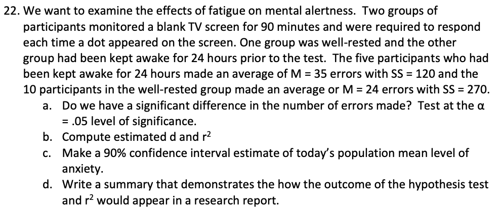 22. We want to examine the effects of fatigue on mental alertness. Two groups of
participants monitored a blank TV screen for 90 minutes and were required to respond
each time a dot appeared on the screen. One group was well-rested and the other
group had been kept awake for 24 hours prior to the test. The five participants who had
been kept awake for 24 hours made an average of M = 35 errors with SS = 120 and the
10 participants in the well-rested group made an average or M = 24 errors with SS = 270.
a. Do we have a significant difference in the number of errors made? Test at the a
= .05 level of significance.
b. Compute estimated d and r2
c. Make a 90% confidence interval estimate of today's population mean level of
anxiety.
d. Write a summary that demonstrates the how the outcome of the hypothesis test
and r? would appear in a research report.
