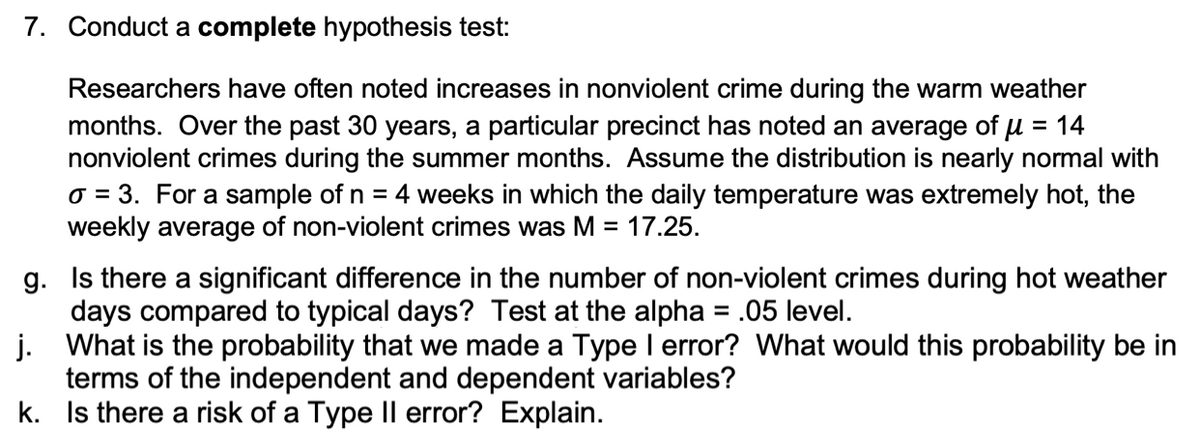 7. Conduct a complete hypothesis test:
Researchers have often noted increases in nonviolent crime during the warm weather
months. Over the past 30 years, a particular precinct has noted an average of u = 14
nonviolent crimes during the summer months. Assume the distribution is nearly normal with
o = 3. For a sample of n = 4 weeks in which the daily temperature was extremely hot, the
weekly average of non-violent crimes was M =
%3D
17.25.
g. Is there a significant difference in the number of non-violent crimes during hot weather
days compared to typical days? Test at the alpha = .05 level.
j. What is the probability that we made a Type I error? What would this probability be in
terms of the independent and dependent variables?
k. Is there a risk of a Type Il error? Explain.
