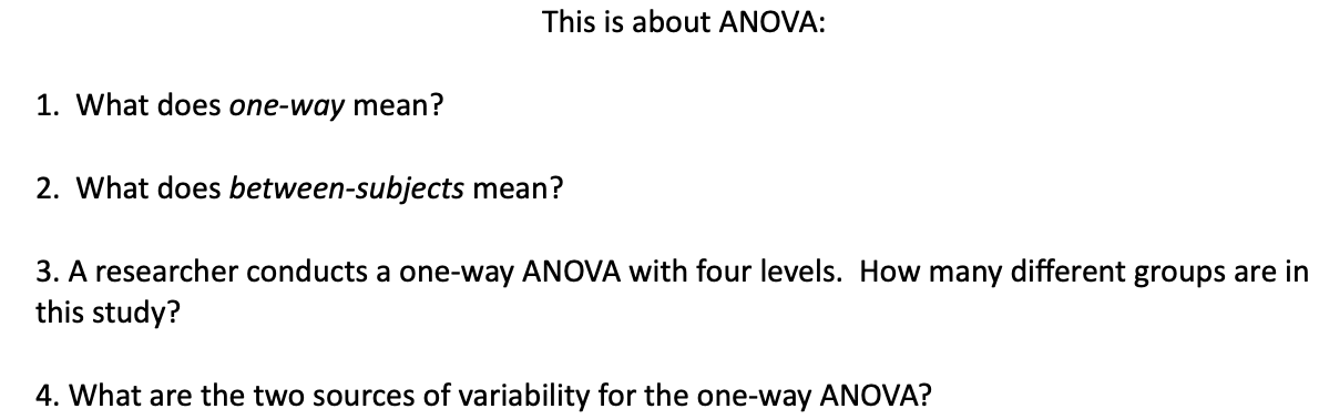 This is about ANOVA:
1. What does one-way mean?
2. What does between-subjects mean?
3. A researcher conducts a one-way ANOVA with four levels. How many different groups are in
this study?
4. What are the two sources of variability for the one-way ANOVA?
