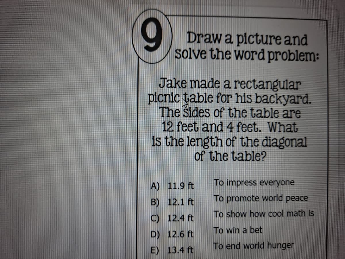 Drawa pictureand
solve the word problem:
Jake made a rectangular
picnic table for his backyard.
The Sides of the table are
12 feet and 4 feet. What
is the length of the diagonal
of the table?
A) 11.9 ft
To impress everyone
B) 12.1 ft
To promote world peace
To show how cool math is
C) 12.4 ft
To win a bet
D) 12.6 ft
To end world hunger
E) 13.4 ft
