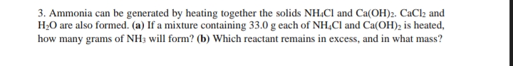 3. Ammonia can be generated by heating together the solids NH.Cl and Ca(OH)2. CaCl2 and
H2O are also formed. (a) If a mixture containing 33.0 g each of NH,Cl and Ca(OH)2 is heated,
how many grams of NH3 will form? (b) Which reactant remains in excess, and in what mass?
