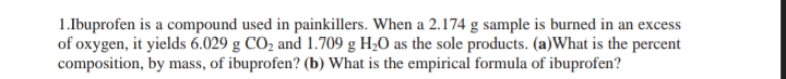 1.Ibuprofen is a compound used in painkillers. When a 2.174 g sample is burned in an excess
of oxygen, it yields 6.029 g CO2 and 1.709 g H2O as the sole products. (a)What is the percent
composition, by mass, of ibuprofen? (b) What is the empirical formula of ibuprofen?
