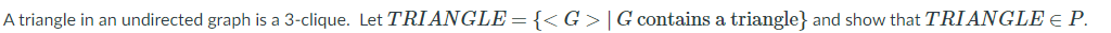 A triangle in an undirected graph is a 3-clique. Let TRI ANGLE = {<G >|G contains a triangle} and show that TRIANGLE E P.
