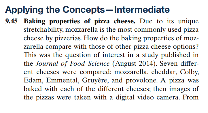 Applying the Concepts-Intermediate
9.45 Baking properties of pizza cheese. Due to its unique
stretchability, mozzarella is the most commonly used pizza
cheese by pizzerias. How do the baking properties of moz-
zarella compare with those of other pizza cheese options?
This was the question of interest in a study published in
the Journal of Food Science (August 2014). Seven differ-
ent cheeses were compared: mozzarella, cheddar, Colby,
Edam, Emmental, Gruyère, and provolone. A pizza was
baked with each of the different cheeses; then images of
the pizzas were taken with a digital video camera. From
