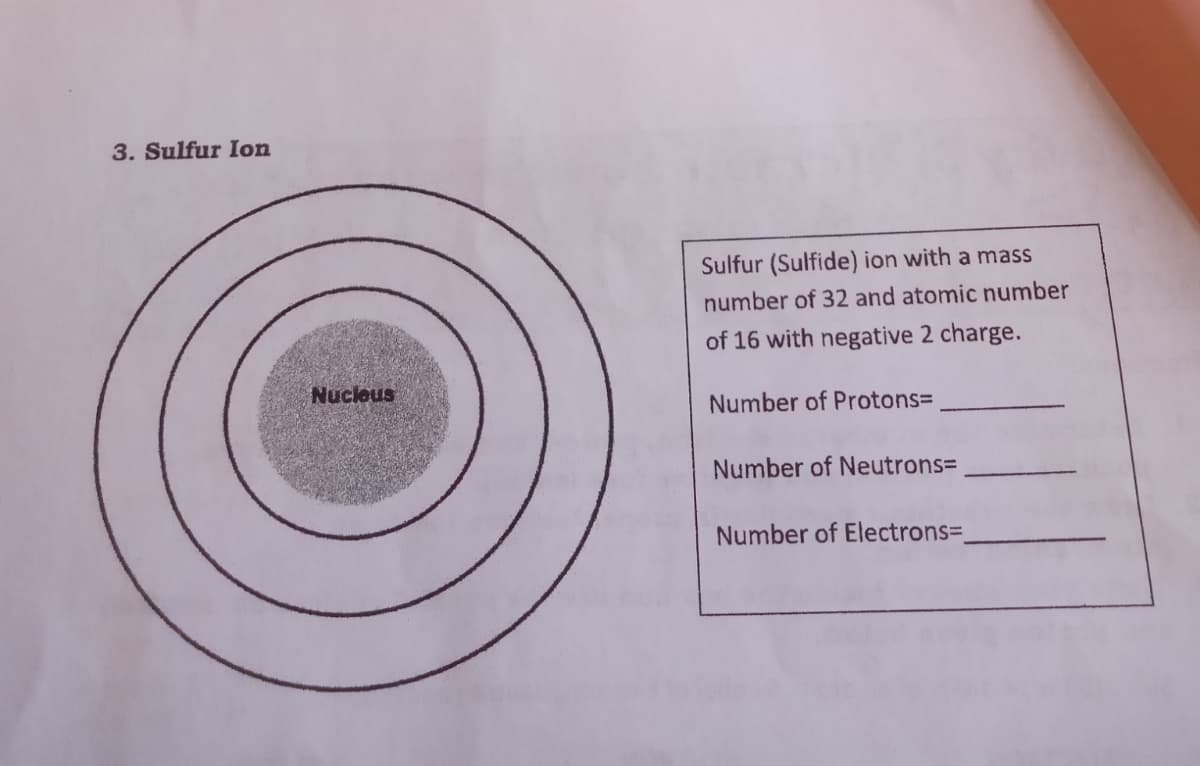 3. Sulfur Ion
Sulfur (Sulfide) ion with a mass
number of 32 and atomic number
of 16 with negative 2 charge.
Nuclous
Number of Protons=
Number of Neutrons=
Number of Electrons=
