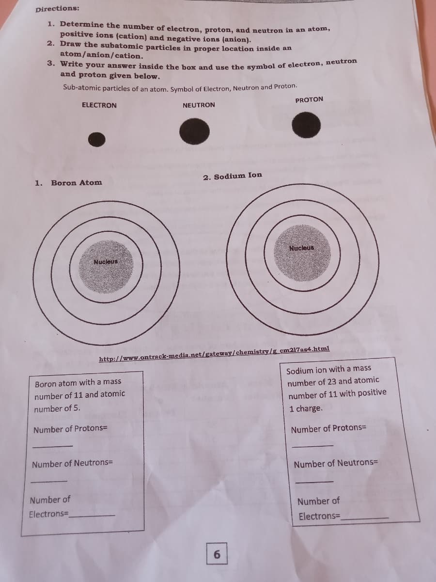 Directions:
1. Determine the number of electron, proton, and neutron in an atom,
positive ions (cation) and negative ions (anion).
2. Draw the subatomic particles in proper location inside an
atom/anion/cation.
3. Write your answer inside the box and ure the smbol of electron, neutron
and proton given below.
Sub-atomic particles of an atom, Symbol of Electron, Neutron and Proton.
ELECTRON
NEUTRON
PROTON
1. Boron Atom
2. Sodium Ion
Nucleus
Nucleus
http://www.ontrack-media.net/gateway/chemistry/g cm217as4.html
Sodium ion with a mass
Boron atom with a mass
number of 23 and atomic
number of 11 and atomic
number of 11 with positive
number of 5.
1 charge.
Number of Protons=
Number of Protons%D
Number of Neutrons=
Number of Neutrons=
Number of
Number of
Electrons=
Electrons=
6.
