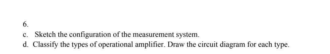 6.
c. Sketch the configuration of the measurement system.
d. Classify the types of operational amplifier. Draw the circuit diagram for each type.
