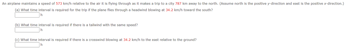 An airplane maintains a speed of 573 km/h relative to the air it is flying through as it makes a trip to a city 787 km away to the north. (Assume north is the positive y-direction and east is the positive x-direction.)
(a) What time interval is required for the trip if the plane flies through a headwind blowing at 34.2 km/h toward the south?
(b) What time interval is required if there is a tailwind with the same speed?
h
(c) What time interval is required if there is a crosswind blowing at 34.2 km/h to the east relative to the ground?
