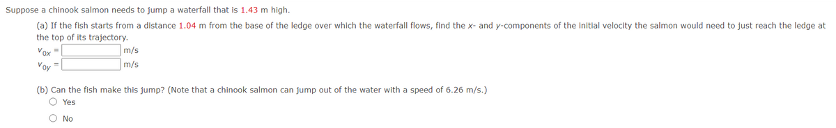 Suppose a chinook salmon needs to jump a waterfall that is 1.43 m high.
(a) If the fish starts from a distance 1.04 m from the base of the ledge over which the waterfall flows, find the x- and y-components of the initial velocity the salmon would need to just reach the ledge at
the top of its trajectory.
Vox =
m/s
Voy
m/s
=
(b) Can the fish make this jump? (Note that a chinook salmon can jump out of the water with a speed of 6.26 m/s.)
O Yes
O No
