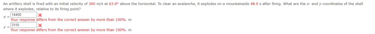 An artillery shell is fired with an initial velocity of 300 m/s at 63.0° above the horizontal. To clear an avalanche, it explodes on a mountainside 48.0 s after firing. What are the x- and y-coordinates of the shell
where it explodes, relative to its firing point?
14400
X =
Your response differs from the correct answer by more than 100%. m
3110
y =
Your response differs from the correct answer by more than 100%. m
