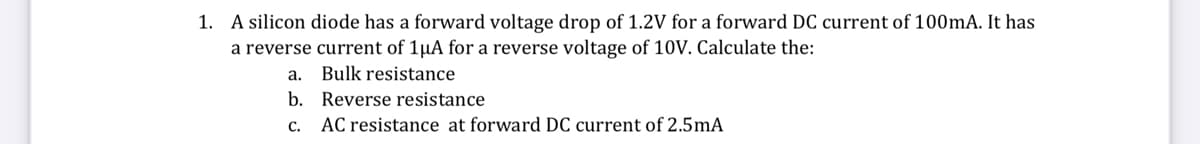 1. A silicon diode has a forward voltage drop of 1.2V for a forward DC current of 100mA. It has
a reverse current of 1µA for a reverse voltage of 10V. Calculate the:
a.
Bulk resistance
b. Reverse resistance
c. AC resistance at forward DC current of 2.5mA
