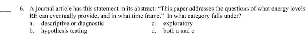 6. A journal article has this statement in its abstract: "This paper addresses the questions of what energy levels
RE can eventually provide, and in what time frame." In what category falls under?
a. descriptive or diagnostic
c.
exploratory
b. hypothesis testing
d.
both a and c