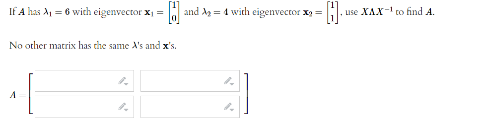 If A has A1 = 6 with eigenvector x1 =
and A2 = 4 with eigenvector x2 =
|, use XAX- to find A.
No other matrix has the same X's and x's.
A =
