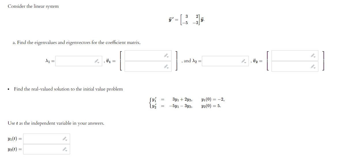 Consider the linear system
j' =
2
y.
3
a. Find the eigenvalues and eigenvectors for the coefficient matrix.
and X2 =
v2 =
=
Find the real-valued solution to the initial value problem
3y1 + 2y2,
Y1(0) = -2,
— 5у1 — Зу2,
Y2(0) = 5.
Use t as the independent variable in your answers.
Yı(t) =
Y2(t)
